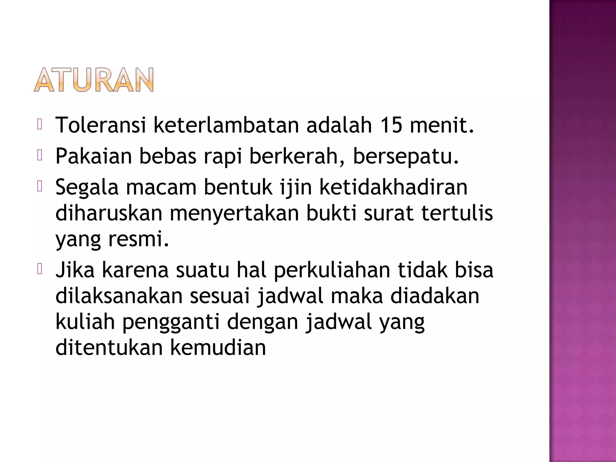  Toleransi keterlambatan adalah 15 menit.
 Pakaian bebas rapi berkerah, bersepatu.
 Segala macam bentuk ijin ketidakhadiran
diharuskan menyertakan bukti surat tertulis
yang resmi.
 Jika karena suatu hal perkuliahan tidak bisa
dilaksanakan sesuai jadwal maka diadakan
kuliah pengganti dengan jadwal yang
ditentukan kemudian
 