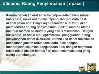 Efisiensi Ruang Penyimpanan ( space )
• Karena berkaitan erat antar kelompok data dalam sebuah
basis data, maka redundansi 9pengulangan) data pasti
akanm selau ada. Banyaknya redundansi ini tentu akan
memperbesar ruang penyimpanan (baik di memori utama
maupun memori sekunder) yang harus disediakan. Dengan
basis data, efisiensi atau optimalisasii penggunaan ruang
penyimpanan dapat dilakukan, karena kita dapat melakukan
penekanan jumlah redundansi data, baik dengan
menerapkan sejumlah pengkodean atau dengan membuat
relasi-relasi (dalam bentuk file) antar kelompok data yang
saling berhubungan.
 