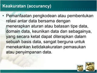 Keakuratan (accurancy)
• Pemanfaatan pengkodean atau pembentukan
relasi antar data bersama dengan
menerapkan aturan atau batasan tipe data,
domain data, keunikan data dan sebagainya,
yang secara ketat dapat diterapkan dalam
sebuah basis data, sangat berguna untuk
menekankan ketidakakuratan pemasukan
atau penyimpanan data.
 