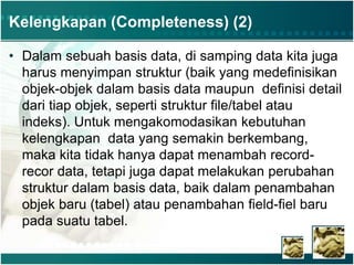 Kelengkapan (Completeness) (2)
• Dalam sebuah basis data, di samping data kita juga
harus menyimpan struktur (baik yang medefinisikan
objek-objek dalam basis data maupun definisi detail
dari tiap objek, seperti struktur file/tabel atau
indeks). Untuk mengakomodasikan kebutuhan
kelengkapan data yang semakin berkembang,
maka kita tidak hanya dapat menambah record-
recor data, tetapi juga dapat melakukan perubahan
struktur dalam basis data, baik dalam penambahan
objek baru (tabel) atau penambahan field-fiel baru
pada suatu tabel.
 