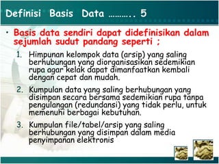 Definisi Basis Data ……….. 5
• Basis data sendiri dapat didefinisikan dalam
sejumlah sudut pandang seperti ;
1. Himpunan kelompok data (arsip) yang saling
berhubungan yang diorganisasikan sedemikian
rupa agar kelak dapat dimanfaatkan kembali
dengan cepat dan mudah.
2. Kumpulan data yang saling berhubungan yang
disimpan secara bersama sedemikian rupa tanpa
pengulangan (redundansi) yang tidak perlu, untuk
memenuhi berbagai kebutuhan.
3. Kumpulan file/tabel/arsip yang saling
berhubungan yang disimpan dalam media
penyimpanan elektronis
 