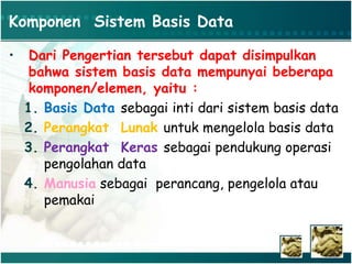 Komponen Sistem Basis Data
• Dari Pengertian tersebut dapat disimpulkan
bahwa sistem basis data mempunyai beberapa
komponen/elemen, yaitu :
1. Basis Data sebagai inti dari sistem basis data
2. Perangkat Lunak untuk mengelola basis data
3. Perangkat Keras sebagai pendukung operasi
pengolahan data
4. Manusia sebagai perancang, pengelola atau
pemakai
 