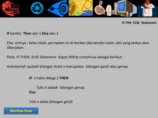 IF-THE- ELSE Statement
If kondisi Then aksi 1 Else aksi 2
Else artinya : kalau tidak ,pernyatan ini di berikan jika kondisi salah, aksi yang kedua akan
dikerjakan.
Pada IF-THEN- ELSE Statement dapat dilihat contohnya sebagai berikut:
tentukanlah apakah bilangan bulat x merupakan bilangan ganjil atau genap.
IF x habis dibagi 2 THEN
Tulis X adalah bilangan genap
Else
Tulis x adala bilangan ganjil
IF x habis dibagi 2 THEN
Tulis X adalah bilangan genap
Else
Tulis x adala bilangan ganjil
IF x habis dibagi 2 THEN
Tulis X adalah bilangan genap
Else
Tulis x adala bilangan ganjil
Menhya Snae
 