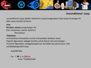 Unconditional Loop
unconditional Loop adalah statement yang mengerjakan loop tanpa di pengaruhi
oleh sautu kondisi tertentu.
•For
Struktur umum pengulangan for
For ( inisialisasi; syarat; kontrol )
Pernyataan
Pejelasan
•Inisisasilisasi dinyatakan untuk menyatakan keadaan awal.
•Syarat digunakan sebagai kondisi untuk keluar dari perulangan .
•Control digunakan sebagaipengaturan kenaikan tau penurunan nilai
variabelpengendali loop.
ALGORITMA
For Y  1 to 500 do
Print “FIORENTINA”
 