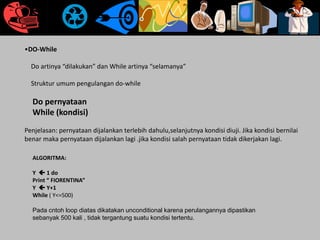 •DO-While
Do artinya “dilakukan” dan While artinya “selamanya”
Struktur umum pengulangan do-while
Do pernyataan
While (kondisi)
Penjelasan: pernyataan dijalankan terlebih dahulu,selanjutnya kondisi diuji. Jika kondisi bernilai
benar maka pernyataan dijalankan lagi .jika kondisi salah pernyataan tidak dikerjakan lagi.
ALGORITMA:
Y  1 do
Print “ FIORENTINA”
Y  Y+1
While ( Y<=500)
Pada cntoh loop diatas dikatakan unconditional karena perulangannya dipastikan
sebanyak 500 kali , tidak tergantung suatu kondisi tertentu.
 