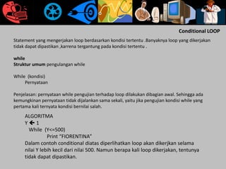 Conditional LOOP
Statement yang mengerjakan loop berdasarkan kondisi tertentu .Banyaknya loop yang dikerjakan
tidak dapat dipastikan ,karrena tergantung pada kondisi tertentu .
while
Struktur umum pengulangan while
While (kondisi)
Pernyataan
Penjelasan: pernyataan while pengujian terhadap loop dilakukan dibagian awal. Sehingga ada
kemungkinan pernyataan tidak dijalankan sama sekali, yaitu jika pengujian kondisi while yang
pertama kali ternyata kondisi bernilai salah.
ALGORITMA
Y  1
While (Y<=500)
Print “FIORENTINA”
Dalam contoh conditional diatas diperlihatkan loop akan dikerjkan selama
nilai Y lebih kecil dari nilai 500. Namun berapa kali loop dikerjakan, tentunya
tidak dapat dipastikan.
 