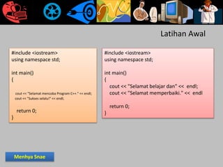 Latihan Awal
#include <iostream>
using namespace std;
int main()
{
cout << "Selamat mencoba Program C++." << endl;
cout << "Sukses selalu!" << endl;
return 0;
}
#include <iostream>
using namespace std;
int main()
{
cout << "Selamat belajar dan" << endl;
cout << "Selamat memperbaiki." << endl
return 0;
}
Menhya Snae
 