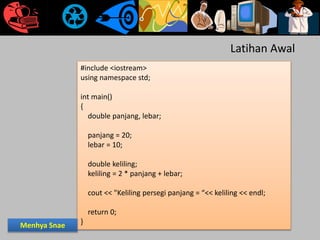 #include <iostream>
using namespace std;
int main()
{
double panjang, lebar;
panjang = 20;
lebar = 10;
double keliling;
keliling = 2 * panjang + lebar;
cout << "Keliling persegi panjang = “<< keliling << endl;
return 0;
}
Latihan Awal
Menhya Snae
 
