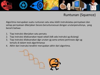 Runtunan (Squence)
Algoritma merupakan suatu runtunan satu atau lebih instruksiatau pernyataan dan
setiap pernyataan dikerjakan Secara beruntunsesuai dengan urutanpenulisnya, yang
berarti bahwa:
1. Tiap instruksi dkerjakan satu persatu
2. Tiap instruksi dilaksanakan tepat sekali (tdk ada instruksi yg diulang)
3. Tiap instruksi dilaksanakan dgn urutan yg sama antara pemroses dgn yg
tertulis di dalam tesk algoritmanya
4. Akhir dari instruksi terakhir merupakan akhir dari algoritma.
 