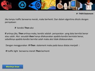 IF- THEN Statement
Jika lampu traffic berwarna merah, maka berhenti. Dan dalam algoritma ditulis dengan
pernyataan:
If kondisi Then aksi
If artinya jika, Then artinya maka, kondisi adalah persyaratan yang data bernilai benar
atau salah. Aksi sesudah then hanya dilaksanakan apabila kondisi bernialai benar,
sebaliknya apabila kondisi bernilai salah maka aksi tidak dilakasanakan.
Dengan menggunakan If-Then statement maka pada kasus diatas menjadi :
If traffic light berwarna merah Then berhenti
Menhya Snae
 