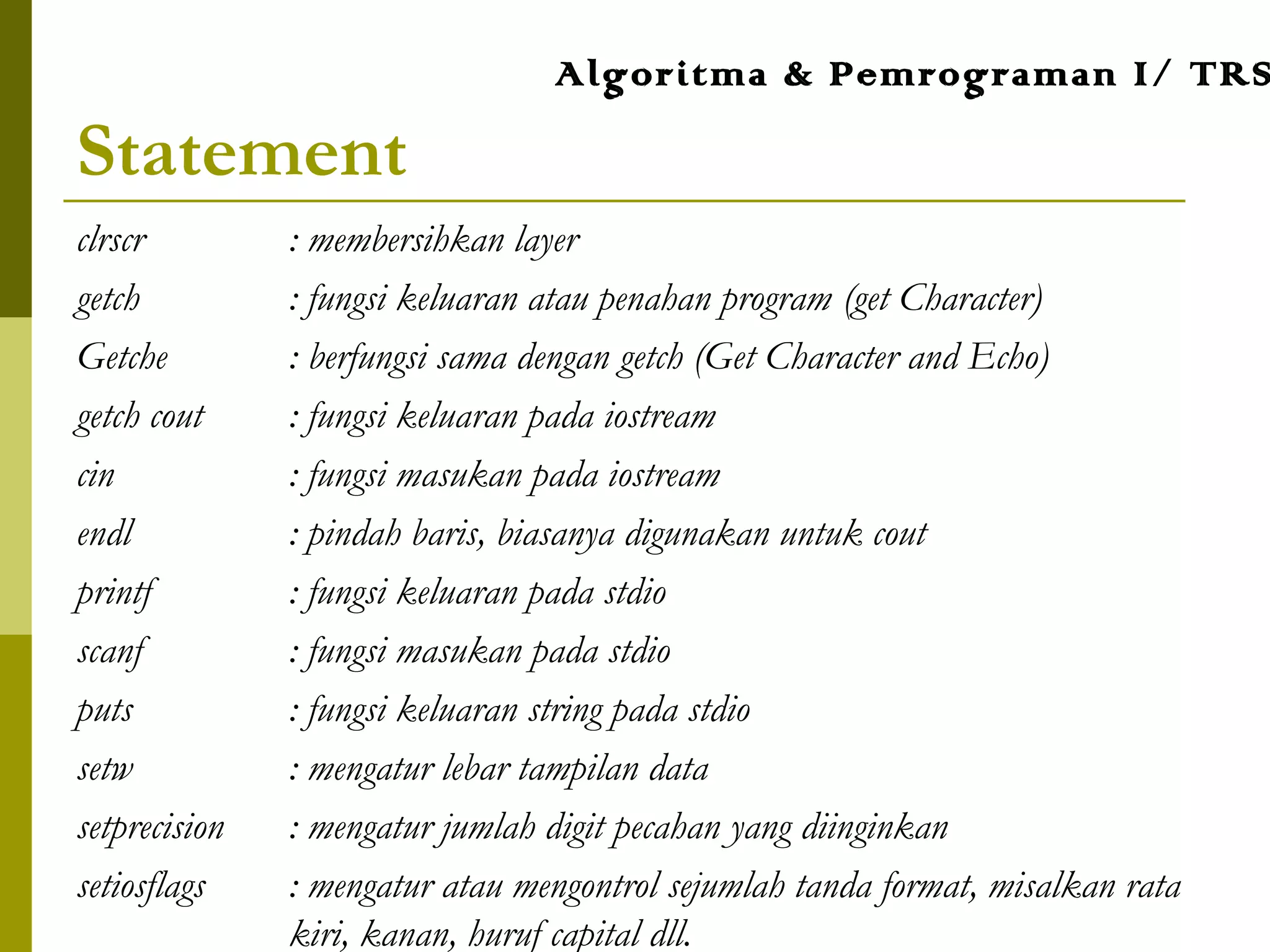Statement
clrscr : membersihkan layer
getch : fungsi keluaran atau penahan program (get Character)
Getche : berfungsi sama dengan getch (Get Character and Echo)
getch cout : fungsi keluaran pada iostream
cin : fungsi masukan pada iostream
endl : pindah baris, biasanya digunakan untuk cout
printf : fungsi keluaran pada stdio
scanf : fungsi masukan pada stdio
puts : fungsi keluaran string pada stdio
setw : mengatur lebar tampilan data
setprecision : mengatur jumlah digit pecahan yang diinginkan
setiosflags : mengatur atau mengontrol sejumlah tanda format, misalkan rata
kiri, kanan, huruf capital dll.
Algoritma & Pemrograman I/ TRS
 