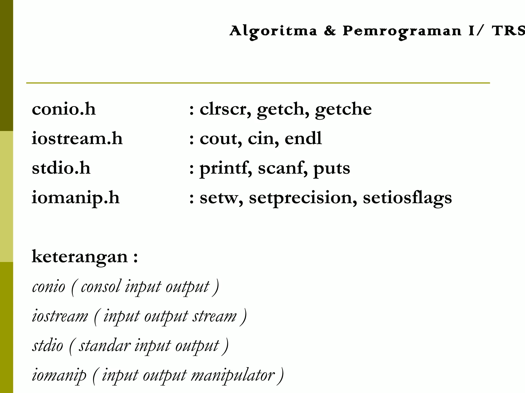conio.h : clrscr, getch, getche
iostream.h : cout, cin, endl
stdio.h : printf, scanf, puts
iomanip.h : setw, setprecision, setiosflags
keterangan :
conio ( consol input output )
iostream ( input output stream )
stdio ( standar input output )
iomanip ( input output manipulator )
Algoritma & Pemrograman I/ TRS
 