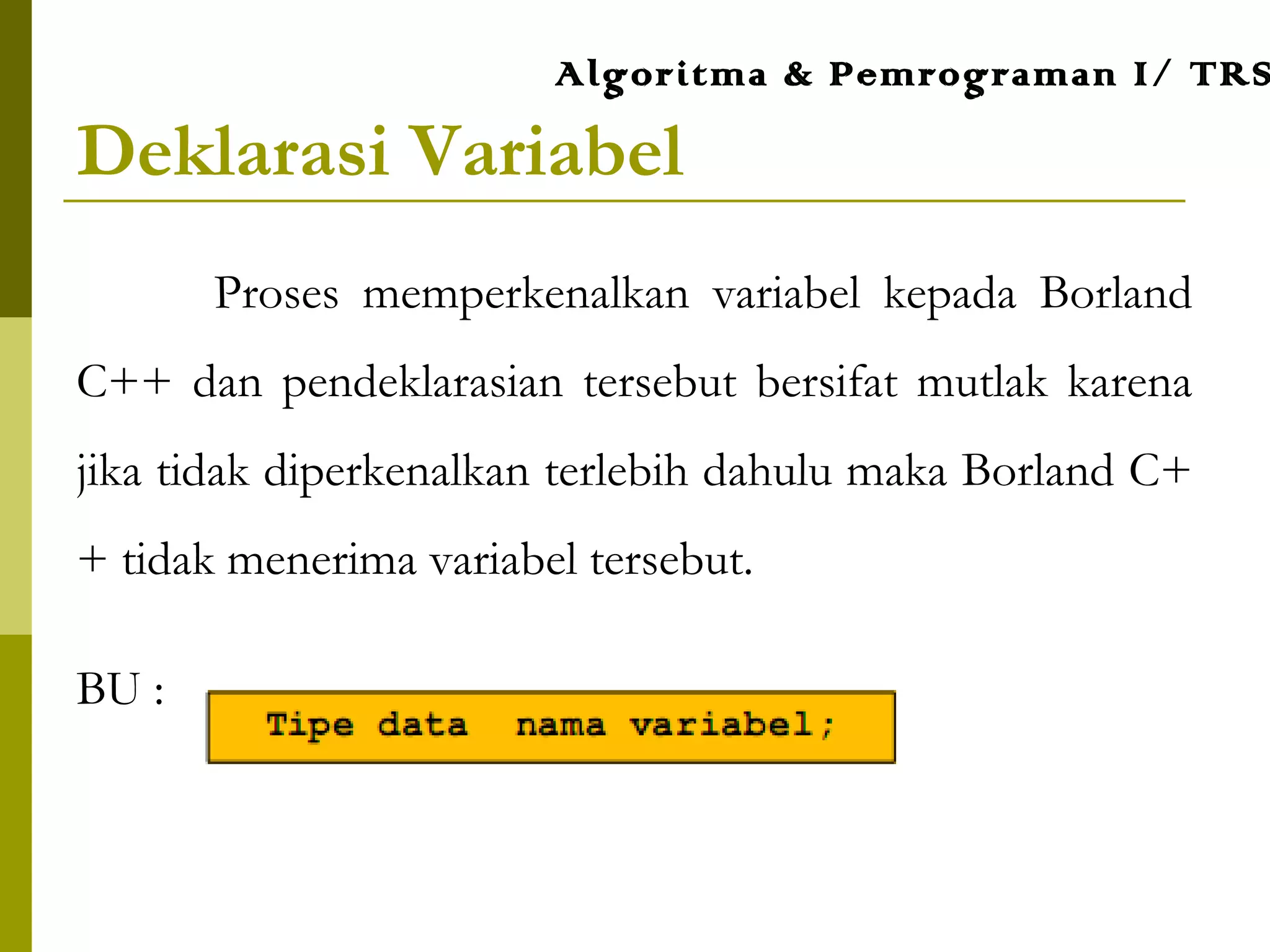 Deklarasi Variabel
Proses memperkenalkan variabel kepada Borland
C++ dan pendeklarasian tersebut bersifat mutlak karena
jika tidak diperkenalkan terlebih dahulu maka Borland C+
+ tidak menerima variabel tersebut.
BU :
Algoritma & Pemrograman I/ TRS
 