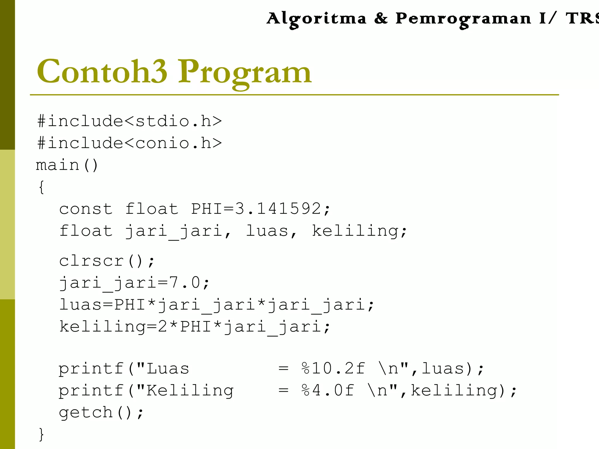 Contoh3 Program
#include<stdio.h>
#include<conio.h>
main()
{
const float PHI=3.141592;
float jari_jari, luas, keliling;
clrscr();
jari_jari=7.0;
luas=PHI*jari_jari*jari_jari;
keliling=2*PHI*jari_jari;
printf("Luas = %10.2f n",luas);
printf("Keliling = %4.0f n",keliling);
getch();
}
Algoritma & Pemrograman I/ TRS
 