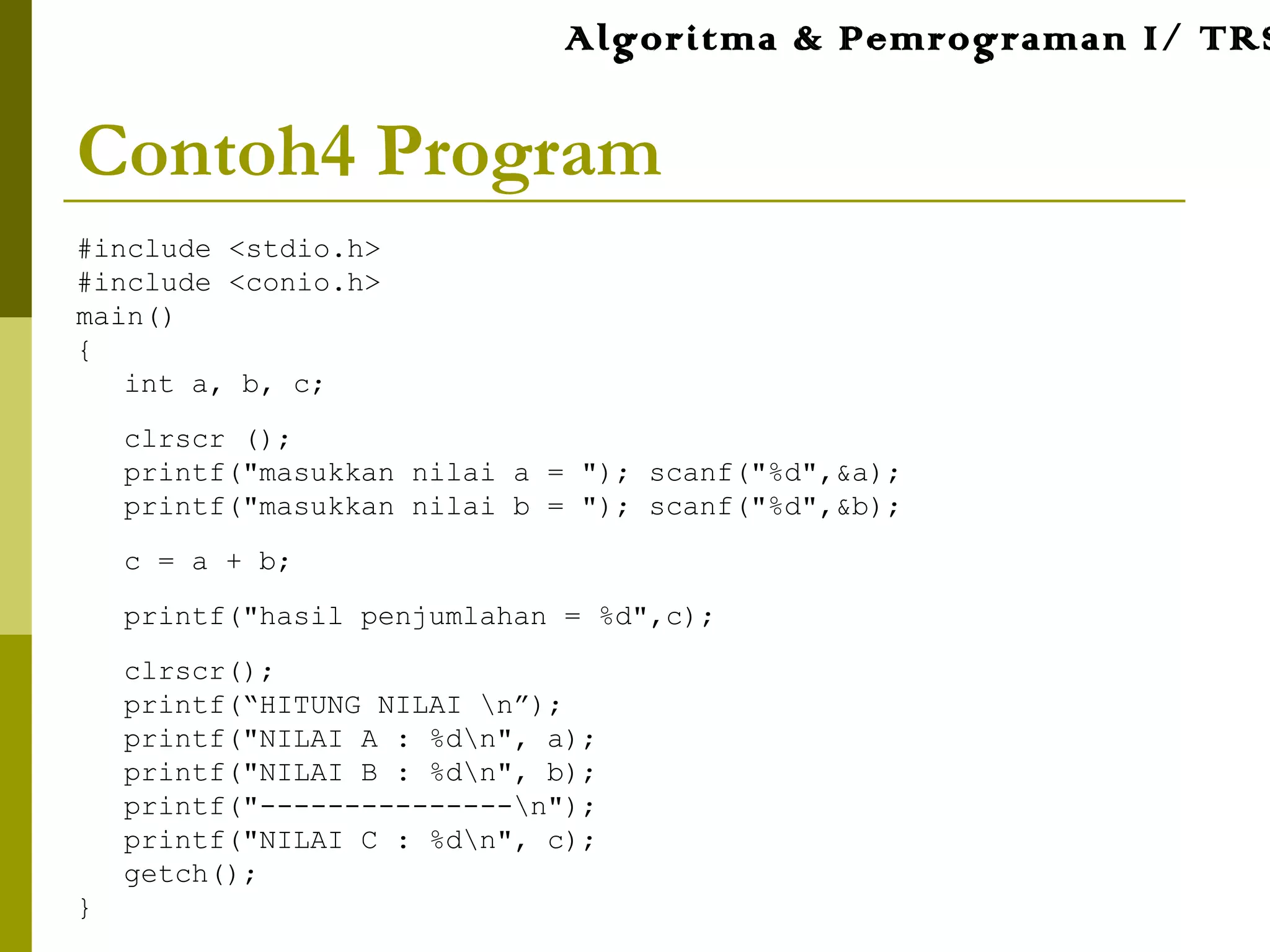 Contoh4 Program
#include <stdio.h>
#include <conio.h>
main()
{
int a, b, c;
clrscr ();
printf("masukkan nilai a = "); scanf("%d",&a);
printf("masukkan nilai b = "); scanf("%d",&b);
c = a + b;
printf("hasil penjumlahan = %d",c);
clrscr();
printf(“HITUNG NILAI n”);
printf("NILAI A : %dn", a);
printf("NILAI B : %dn", b);
printf("---------------n");
printf("NILAI C : %dn", c);
getch();
}
Algoritma & Pemrograman I/ TRS
 