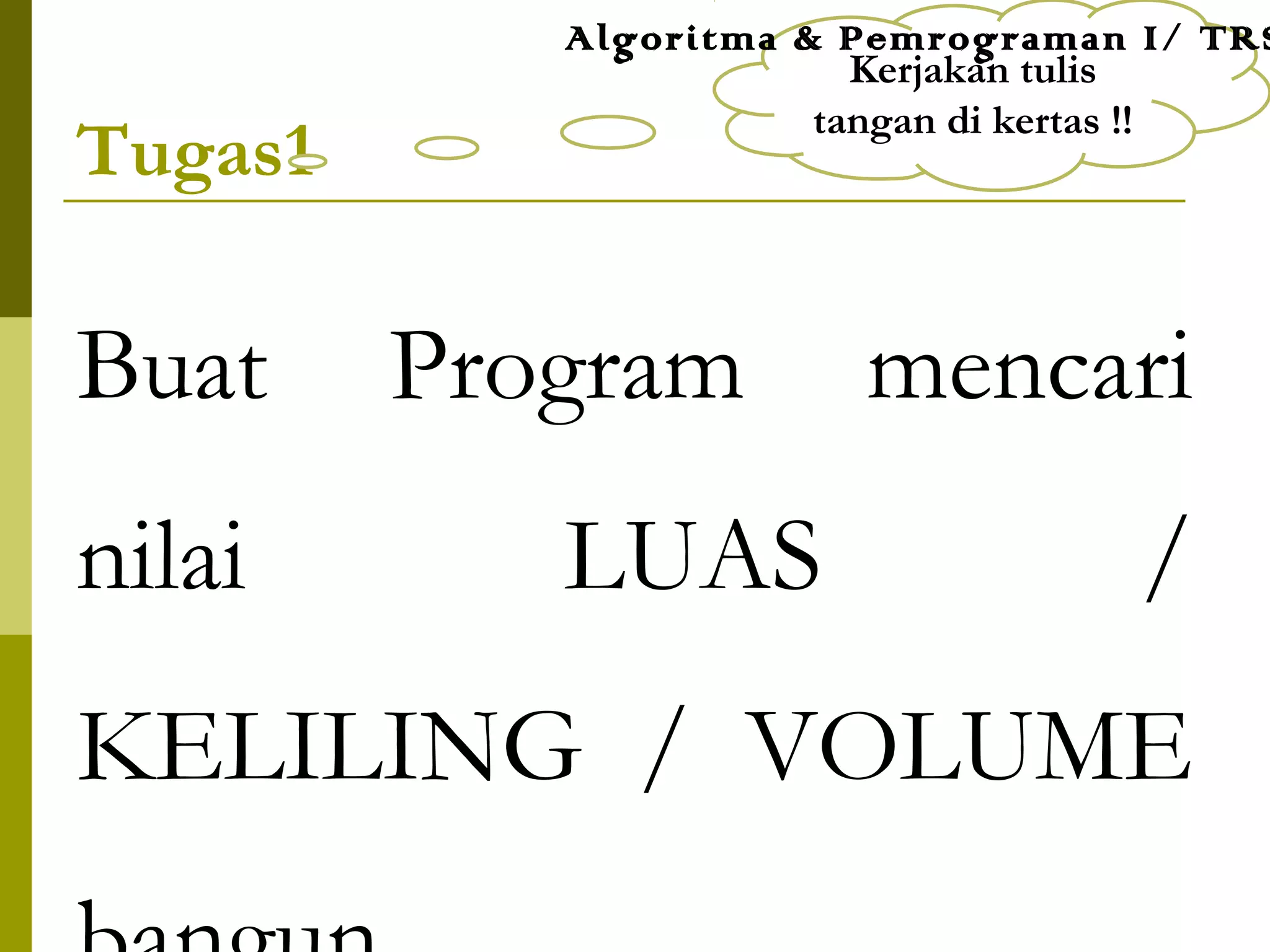 Tugas1
Buat Program mencari
nilai LUAS /
KELILING / VOLUME
Kerjakan tulis
tangan di kertas !!
Algoritma & Pemrograman I/ TRS
 