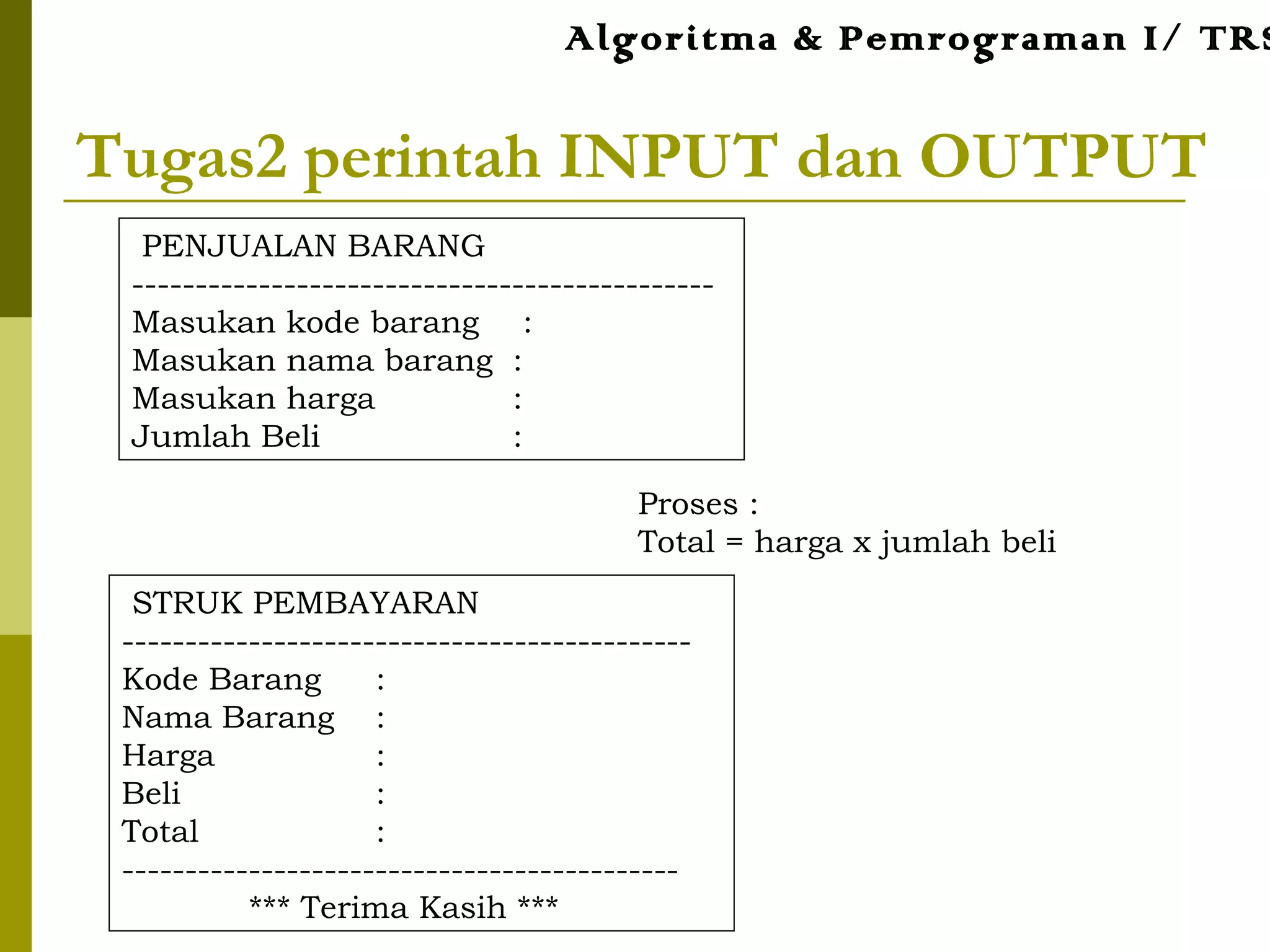 Tugas2 perintah INPUT dan OUTPUT
Proses :
Total = harga x jumlah beli
PENJUALAN BARANG
----------------------------------------------
Masukan kode barang :
Masukan nama barang :
Masukan harga :
Jumlah Beli :
STRUK PEMBAYARAN
---------------------------------------------
Kode Barang :
Nama Barang :
Harga :
Beli :
Total :
--------------------------------------------
*** Terima Kasih ***
Algoritma & Pemrograman I/ TRS
 