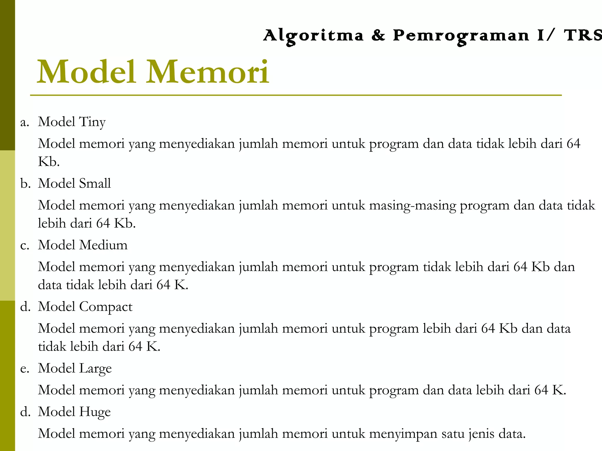 Model Memori
a. Model Tiny
Model memori yang menyediakan jumlah memori untuk program dan data tidak lebih dari 64
Kb.
b. Model Small
Model memori yang menyediakan jumlah memori untuk masing-masing program dan data tidak
lebih dari 64 Kb.
c. Model Medium
Model memori yang menyediakan jumlah memori untuk program tidak lebih dari 64 Kb dan
data tidak lebih dari 64 K.
d. Model Compact
Model memori yang menyediakan jumlah memori untuk program lebih dari 64 Kb dan data
tidak lebih dari 64 K.
e. Model Large
Model memori yang menyediakan jumlah memori untuk program dan data lebih dari 64 K.
d. Model Huge
Model memori yang menyediakan jumlah memori untuk menyimpan satu jenis data.
Algoritma & Pemrograman I/ TRS
 