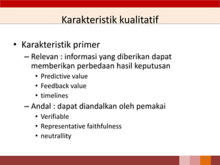 Karakteristik kualitatif
• Karakteristik primer
– Relevan : informasi yang diberikan dapat
memberikan perbedaan hasil keputusan
• Predictive value
• Feedback value
• timelines
– Andal : dapat diandalkan oleh pemakai
• Verifiable
• Representative faithfulness
• neutrallity
11
 