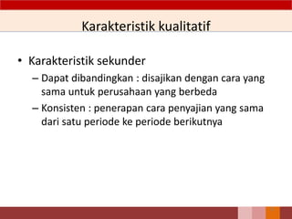 Karakteristik kualitatif
• Karakteristik sekunder
– Dapat dibandingkan : disajikan dengan cara yang
sama untuk perusahaan yang berbeda
– Konsisten : penerapan cara penyajian yang sama
dari satu periode ke periode berikutnya
12
 