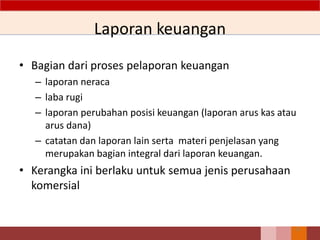 Laporan keuangan
• Bagian dari proses pelaporan keuangan
– laporan neraca
– laba rugi
– laporan perubahan posisi keuangan (laporan arus kas atau
arus dana)
– catatan dan laporan lain serta materi penjelasan yang
merupakan bagian integral dari laporan keuangan.
• Kerangka ini berlaku untuk semua jenis perusahaan
komersial
21
 