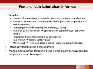 Pemakai dan kebutuhan informasi
• Pemakai :
– Investor  menilai perusahaan dan kemampuan membayar deviden
– Karyawan  kemampuan memberikan balas jasa, manfaa pensiun dan
kesempatan kerja
– Pemberi jaminan  kemampuan membayar utang
– Pemasok dan kreditor lain  apakah utang dapat dibayar saat jatuh
tempo
– Pelanggan  kelangsungan hidup perusahaan
– Pemerintah  alokasi sumber daya
– Masyarakat  trend dan perkembangan kemakmuran perusahaan
• Informasi yang disajikan bersifat umum
• Manajemen memikul tanggung jawab utama dalam penyusunan dan
penyajian laporan keuangan
22
 