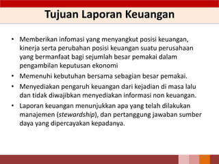 Tujuan Laporan Keuangan
• Memberikan infomasi yang menyangkut posisi keuangan,
kinerja serta perubahan posisi keuangan suatu perusahaan
yang bermanfaat bagi sejumlah besar pemakai dalam
pengambilan keputusan ekonomi
• Memenuhi kebutuhan bersama sebagian besar pemakai.
• Menyediakan pengaruh keuangan dari kejadian di masa lalu
dan tidak diwajibkan menyediakan informasi non keuangan.
• Laporan keuangan menunjukkan apa yang telah dilakukan
manajemen (stewardship), dan pertanggung jawaban sumber
daya yang dipercayakan kepadanya.
23
 
