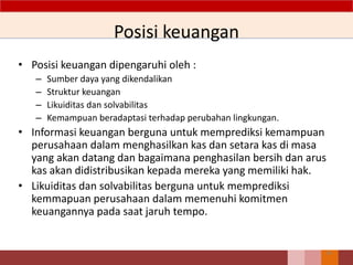 Posisi keuangan
• Posisi keuangan dipengaruhi oleh :
– Sumber daya yang dikendalikan
– Struktur keuangan
– Likuiditas dan solvabilitas
– Kemampuan beradaptasi terhadap perubahan lingkungan.
• Informasi keuangan berguna untuk memprediksi kemampuan
perusahaan dalam menghasilkan kas dan setara kas di masa
yang akan datang dan bagaimana penghasilan bersih dan arus
kas akan didistribusikan kepada mereka yang memiliki hak.
• Likuiditas dan solvabilitas berguna untuk memprediksi
kemmapuan perusahaan dalam memenuhi komitmen
keuangannya pada saat jaruh tempo.
24
 