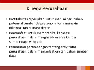 Kinerja Perusahaan
• Profitabilitas diperlukan untuk menilai perubahan
potensial sumber daya ekonomi yang mungkin
dikendalikan di masa depan.
• Bermanfaat untuk memprediksi kapasitas
perusahaan dalam menghasilkan arus kas dari
sumber daya yang ada.
• Perumusan pertimbangan tentang etektivitas
perusahaan dalam memanfaatkan tambahan sumber
daya
25
 