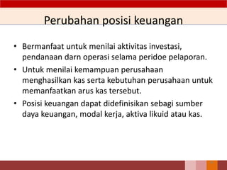 Perubahan posisi keuangan
• Bermanfaat untuk menilai aktivitas investasi,
pendanaan darn operasi selama peridoe pelaporan.
• Untuk menilai kemampuan perusahaan
menghasilkan kas serta kebutuhan perusahaan untuk
memanfaatkan arus kas tersebut.
• Posisi keuangan dapat didefinisikan sebagi sumber
daya keuangan, modal kerja, aktiva likuid atau kas.
26
 