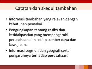 Catatan dan skedul tambahan
• Informasi tambahan yang relevan dengan
kebutuhan pemakai.
• Pengungkapan tentang resiko dan
ketidakpastian yang mempengaruhi
perusahaan dan setiap sumber daya dan
kewajiban.
• Informasi segmen dan geografi serta
pengaruhnya terhadap perusahaan.
27
 