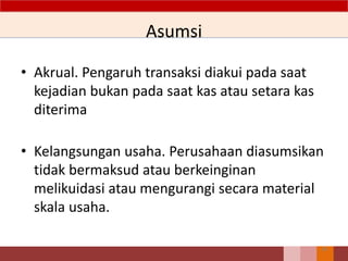 Asumsi
• Akrual. Pengaruh transaksi diakui pada saat
kejadian bukan pada saat kas atau setara kas
diterima
• Kelangsungan usaha. Perusahaan diasumsikan
tidak bermaksud atau berkeinginan
melikuidasi atau mengurangi secara material
skala usaha.
28
 