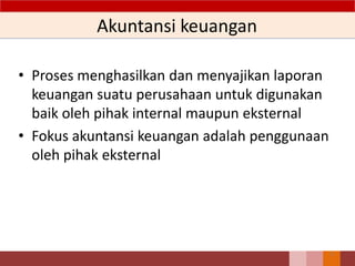 Akuntansi keuangan
• Proses menghasilkan dan menyajikan laporan
keuangan suatu perusahaan untuk digunakan
baik oleh pihak internal maupun eksternal
• Fokus akuntansi keuangan adalah penggunaan
oleh pihak eksternal
3
 