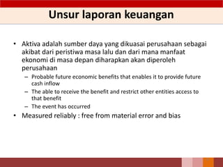 Unsur laporan keuangan
• Aktiva adalah sumber daya yang dikuasai perusahaan sebagai
akibat dari peristiwa masa lalu dan dari mana manfaat
ekonomi di masa depan diharapkan akan diperoleh
perusahaan
– Probable future economic benefits that enables it to provide future
cash inflow
– The able to receive the benefit and restrict other entities access to
that benefit
– The event has occurred
• Measured reliably : free from material error and bias
31
 