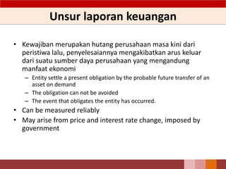 Unsur laporan keuangan
• Kewajiban merupakan hutang perusahaan masa kini dari
peristiwa lalu, penyelesaiannya mengakibatkan arus keluar
dari suatu sumber daya perusahaan yang mengandung
manfaat ekonomi
– Entity settle a present obligation by the probable future transfer of an
asset on demand
– The obligation can not be avoided
– The event that obligates the entity has occurred.
• Can be measured reliably
• May arise from price and interest rate change, imposed by
government
32
 