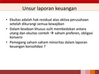 Unsur laporan keuangan
• Ekuitas adalah hak residual atas aktiva perusahaan
setelah dikurangi semua kewajiban
• Dalam keadaan khusus sulit membedakan antara
utang dan ekuitas contoh  saham preferen, obligasi
konversi
• Pemegang saham saham minoritas dalam laporan
keuangan konsolidasi ?
33
 