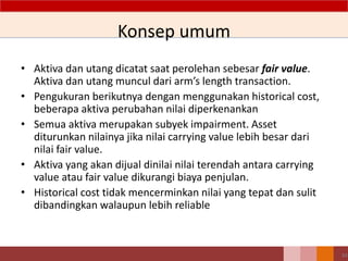 34
Konsep umum
• Aktiva dan utang dicatat saat perolehan sebesar fair value.
Aktiva dan utang muncul dari arm’s length transaction.
• Pengukuran berikutnya dengan menggunakan historical cost,
beberapa aktiva perubahan nilai diperkenankan
• Semua aktiva merupakan subyek impairment. Asset
diturunkan nilainya jika nilai carrying value lebih besar dari
nilai fair value.
• Aktiva yang akan dijual dinilai nilai terendah antara carrying
value atau fair value dikurangi biaya penjulan.
• Historical cost tidak mencerminkan nilai yang tepat dan sulit
dibandingkan walaupun lebih reliable
 