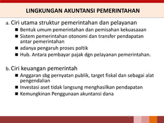 LINGKUNGAN AKUNTANSI PEMERINTAHAN
a. Ciri utama struktur pemerintahan dan pelayanan
 Bentuk umum pemerintahan dan pemisahan kekuasaaan
 Sistem pemerintahan otonomi dan transfer pendapatan
antar pemerintahan
 adanya pengaruh proses poltik
 Hub. Antara pembayar pajak dgn pelayanan pemerintahan.
b. Ciri keuangan pemerintah
 Anggaran sbg pernyatan publik, target fiskal dan sebagai alat
pengendalian
 Investasi aset tidak langsung menghasilkan pendapatan
 Kemungkinan Penggunaan akuntansi dana
40
 