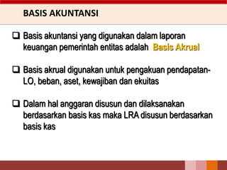 BASIS AKUNTANSI
 Basis akuntansi yang digunakan dalam laporan
keuangan pemerintah entitas adalah Basis Akrual
 Basis akrual digunakan untuk pengakuan pendapatan-
LO, beban, aset, kewajiban dan ekuitas
 Dalam hal anggaran disusun dan dilaksanakan
berdasarkan basis kas maka LRA disusun berdasarkan
basis kas
 