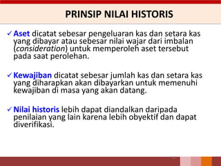 PRINSIP NILAI HISTORIS
Aset dicatat sebesar pengeluaran kas dan setara kas
yang dibayar atau sebesar nilai wajar dari imbalan
(consideration) untuk memperoleh aset tersebut
pada saat perolehan.
Kewajiban dicatat sebesar jumlah kas dan setara kas
yang diharapkan akan dibayarkan untuk memenuhi
kewajiban di masa yang akan datang.
Nilai historis lebih dapat diandalkan daripada
penilaian yang lain karena lebih obyektif dan dapat
diverifikasi.
51
 