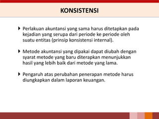 KONSISTENSI
 Perlakuan akuntansi yang sama harus ditetapkan pada
kejadian yang serupa dari periode ke periode oleh
suatu entitas (prinsip konsistensi internal).
 Metode akuntansi yang dipakai dapat diubah dengan
syarat metode yang baru diterapkan menunjukkan
hasil yang lebih baik dari metode yang lama.
 Pengaruh atas perubahan penerapan metode harus
diungkapkan dalam laporan keuangan.
 