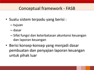 Conceptual framework - FASB
• Suatu sistem terpadu yang berisi :
– tujuan
– dasar
– Sifat fungsi dan keterbatasan akuntansi keuangan
dan laporan keuangan
• Berisi konsep-konsep yang menjadi dasar
pembuatan dan penyajian laporan keuangan
untuk pihak luar
6
 