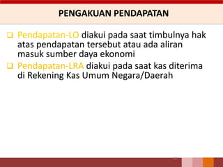 PENGAKUAN PENDAPATAN
61
 Pendapatan-LO diakui pada saat timbulnya hak
atas pendapatan tersebut atau ada aliran
masuk sumber daya ekonomi
 Pendapatan-LRA diakui pada saat kas diterima
di Rekening Kas Umum Negara/Daerah
 