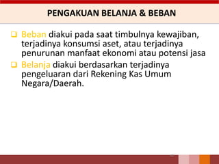 PENGAKUAN BELANJA & BEBAN
62
 Beban diakui pada saat timbulnya kewajiban,
terjadinya konsumsi aset, atau terjadinya
penurunan manfaat ekonomi atau potensi jasa
 Belanja diakui berdasarkan terjadinya
pengeluaran dari Rekening Kas Umum
Negara/Daerah.
 