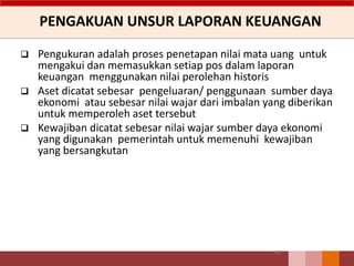 PENGAKUAN UNSUR LAPORAN KEUANGAN
63
 Pengukuran adalah proses penetapan nilai mata uang untuk
mengakui dan memasukkan setiap pos dalam laporan
keuangan menggunakan nilai perolehan historis
 Aset dicatat sebesar pengeluaran/ penggunaan sumber daya
ekonomi atau sebesar nilai wajar dari imbalan yang diberikan
untuk memperoleh aset tersebut
 Kewajiban dicatat sebesar nilai wajar sumber daya ekonomi
yang digunakan pemerintah untuk memenuhi kewajiban
yang bersangkutan
 