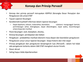 Konsep dan Prinsip Pervasif
• Konsep dan prinsip pervasif merupakan KDPPLK (Kerangka Dasar Penyajian dan
Pengukuran LK) untuk ETAP
• Tujuan Laporan Keuangan
• Karakteristik kualitatif informasi dalam laporan keuangan
– Dapat dipahami, relevan, materialitas, keandalan, substansi mengungguli bentuk,
pertimbangan sehat, kelengkapan, dapat dibandingkan, tepat waktu, keseimbangan
antara biaya dan manfaat
• Posisi keuangan: aset, kewajiban, ekuitas,
• Kinerja keuangan: pendapatan dan beban
• Pengakuan : probabilitas manfaat ekonomi masa depan dan keandalan pengukuran
• Pengukuran unsur-unsur laporan keuangan : biaya historis dan nilai wajar
• Prinsip pengakuan dan pengukuran berpengaruh luas (Pervasif) : dalam hal tidak
ada pengaturan tertentu dalam SAK ETAP mengikuti aturan hirarki.
• Dasar akrual
• Saling hapus tidak diperkenankan
65
BAB 2
Konsep dan
Prinsip
Pervasive
 