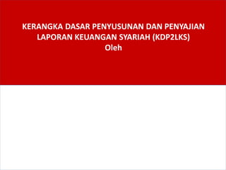 KERANGKA DASAR PENYUSUNAN DAN PENYAJIAN
LAPORAN KEUANGAN SYARIAH (KDP2LKS)
Oleh
 