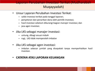 Laporan Perubahan Investasi Terikat (Mudharabah
Muqayyadah)
• Unsur Laporan Perubahan Investasi Terikat:
– saldo investasi terikat pada tanggal laporan;
– penyetoran dan penarikan dana oleh pemilik investasi;
– hasil investasi sebelum dikurangi bagian manajer investasi; dan
– jasa agen investasi.
• Jika LKS sebagai manajer investasi:
– untung, dibagi sesuai nisbah
– rugi, LKS tidak memperoleh imbalan
• Jika LKS sebagai agen investasi:
– imbalan sebesar jumlah yang disepakati tanpa memperhatikan hasil
investasi.
• CATATAN ATAS LAPORAN KEUANGAN
90
 