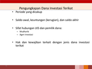 Pengungkapan Dana Investasi Terikat
• Periode yang dicakup
• Saldo awal, keuntungan (kerugian), dan saldo akhir
• Sifat hubungan LKS dan pemilik dana:
– Mudharib
– Agen investasi
• Hak dan kewajiban terkait dengan jenis dana investasi
terikat
91
 