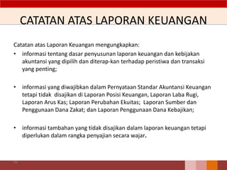 CATATAN ATAS LAPORAN KEUANGAN
Catatan atas Laporan Keuangan mengungkapkan:
• informasi tentang dasar penyusunan laporan keuangan dan kebijakan
akuntansi yang dipilih dan diterap-kan terhadap peristiwa dan transaksi
yang penting;
• informasi yang diwajibkan dalam Pernyataan Standar Akuntansi Keuangan
tetapi tidak disajikan di Laporan Posisi Keuangan, Laporan Laba Rugi,
Laporan Arus Kas; Laporan Perubahan Ekuitas; Laporan Sumber dan
Penggunaan Dana Zakat; dan Laporan Penggunaan Dana Kebajikan;
• informasi tambahan yang tidak disajikan dalam laporan keuangan tetapi
diperlukan dalam rangka penyajian secara wajar.
99
 